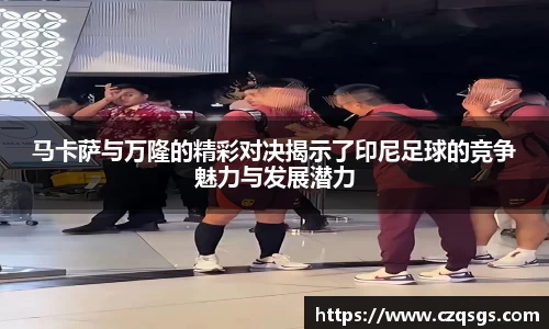 k1体育马卡萨与万隆的精彩对决揭示了印尼足球的竞争魅力与发展潜力